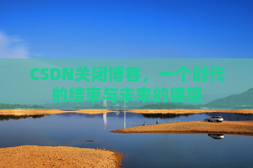 CSDN关闭博客，一个时代的结束与未来的展望